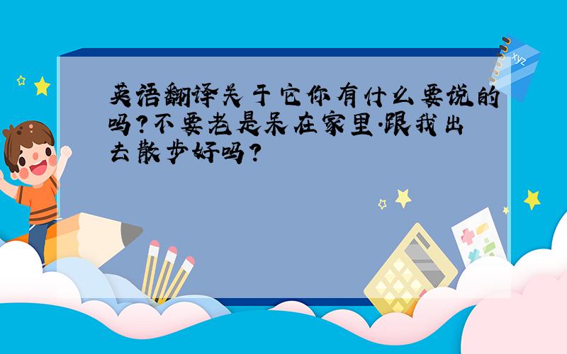 英语翻译关于它你有什么要说的吗?不要老是呆在家里.跟我出去散步好吗?