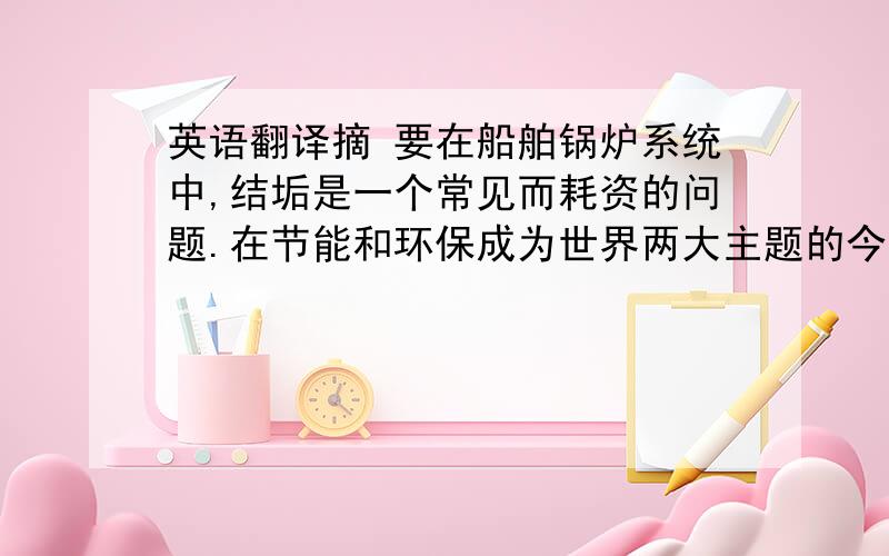 英语翻译摘 要在船舶锅炉系统中,结垢是一个常见而耗资的问题.在节能和环保成为世界两大主题的今天,锅炉水垢的防治成为了一个