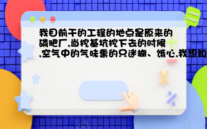 我目前干的工程的地点是原来的磷肥厂,当挖基坑挖下去的时候,空气中的气味熏的只迷糊、饿心,我想知道...