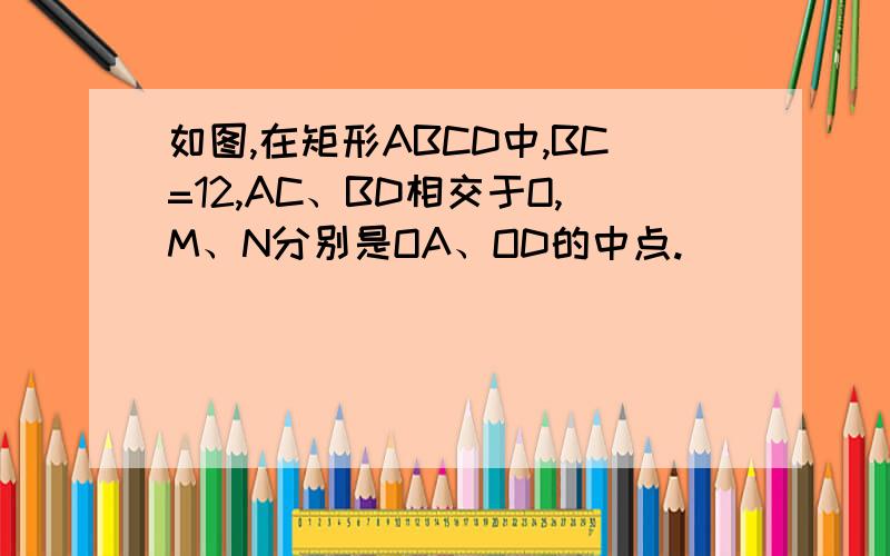 如图,在矩形ABCD中,BC=12,AC、BD相交于O,M、N分别是OA、OD的中点.