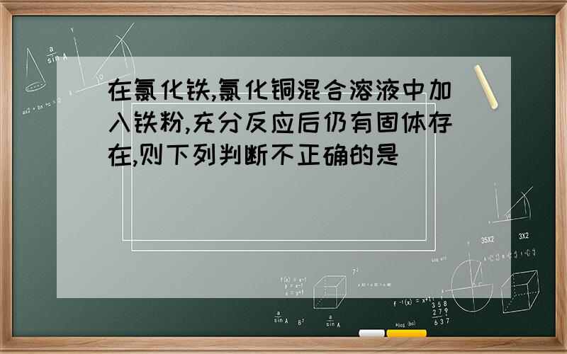 在氯化铁,氯化铜混合溶液中加入铁粉,充分反应后仍有固体存在,则下列判断不正确的是