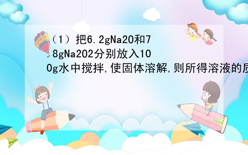 （1）把6.2gNa2O和7.8gNa2O2分别放入100g水中搅拌,使固体溶解,则所得溶液的质量分数大小关系是（ ）A