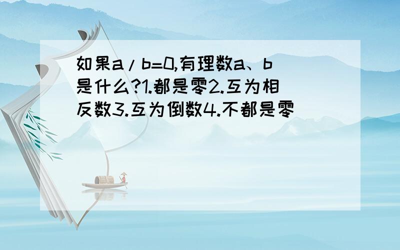 如果a/b=0,有理数a、b是什么?1.都是零2.互为相反数3.互为倒数4.不都是零