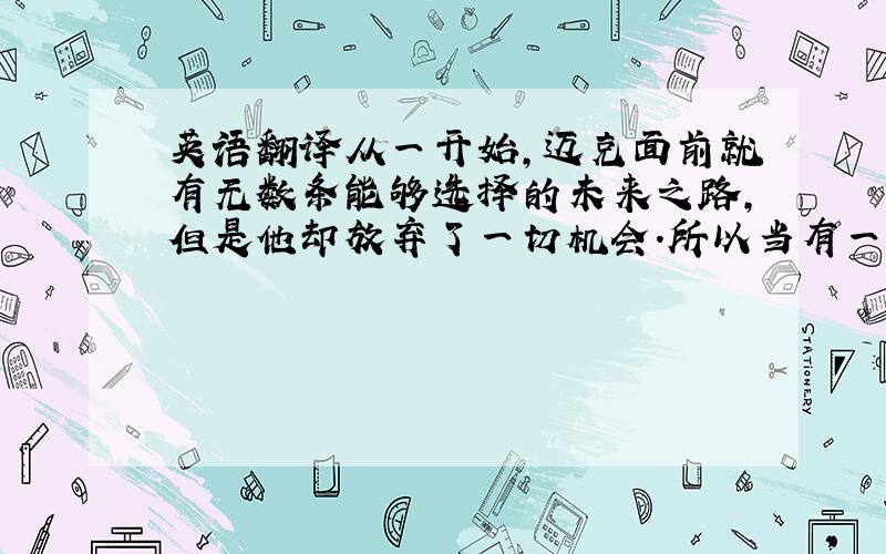 英语翻译从一开始,迈克面前就有无数条能够选择的未来之路,但是他却放弃了一切机会.所以当有一天,他没落下来的时候,就开始想