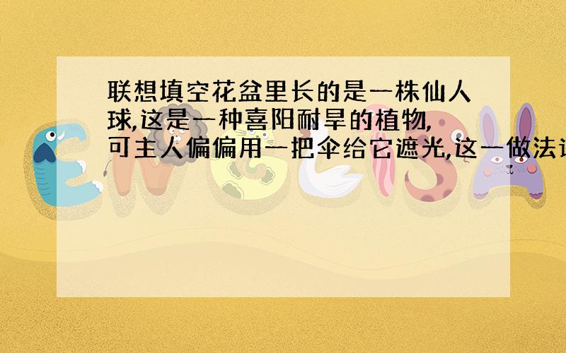 联想填空花盆里长的是一株仙人球,这是一种喜阳耐旱的植物,可主人偏偏用一把伞给它遮光,这一做法让你联想到( ).