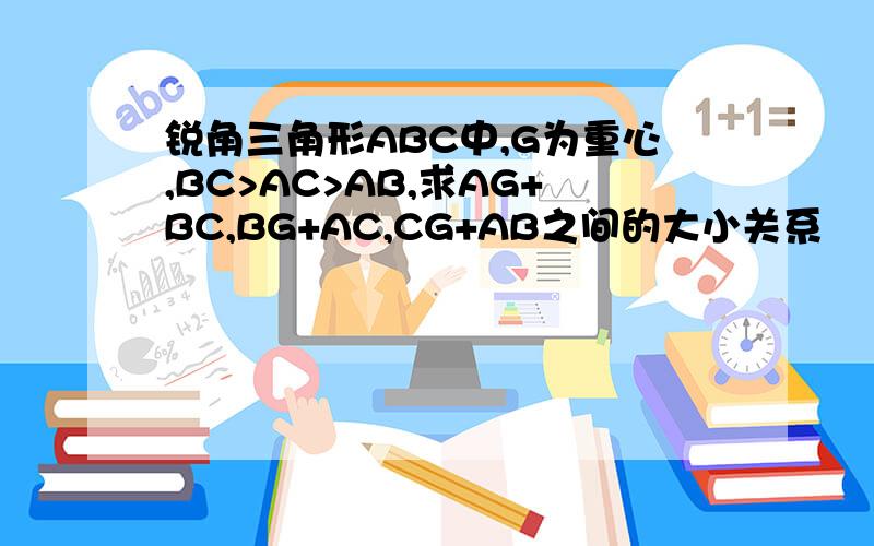 锐角三角形ABC中,G为重心,BC>AC>AB,求AG+BC,BG+AC,CG+AB之间的大小关系