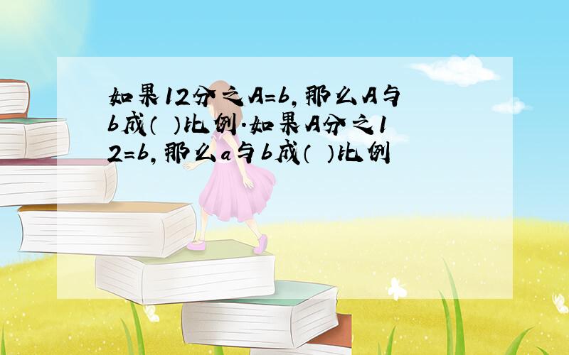 如果12分之A=b,那么A与b成（ ）比例.如果A分之12=b,那么a与b成（ ）比例