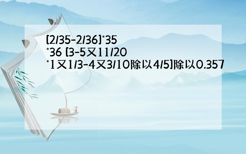 [2/35-2/36]*35*36 [3-5又11/20*1又1/3-4又3/10除以4/5]除以0.357