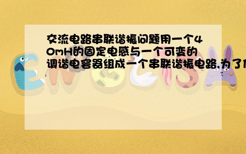 交流电路串联谐振问题用一个40mH的固定电感与一个可变的调谐电容器组成一个串联谐振电路,为了使之在200~600m的波段