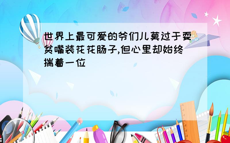 世界上最可爱的爷们儿莫过于耍贫嘴装花花肠子,但心里却始终揣着一位