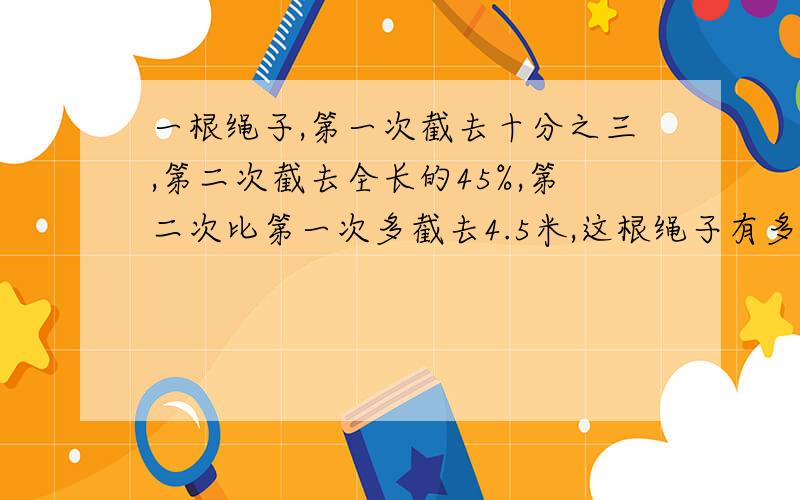 一根绳子,第一次截去十分之三,第二次截去全长的45%,第二次比第一次多截去4.5米,这根绳子有多长?