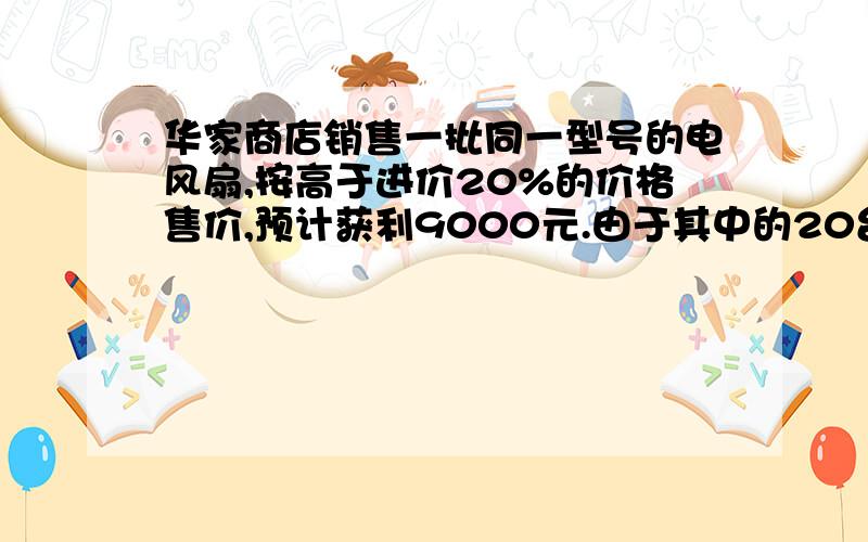 华家商店销售一批同一型号的电风扇,按高于进价20%的价格售价,预计获利9000元.由于其中的20台外表有些损伤,这20台