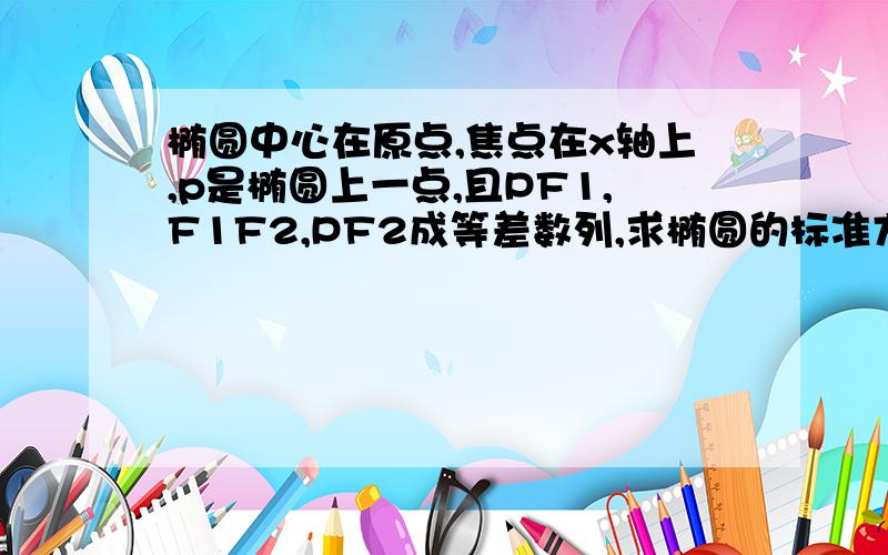 椭圆中心在原点,焦点在x轴上,p是椭圆上一点,且PF1,F1F2,PF2成等差数列,求椭圆的标准方程.