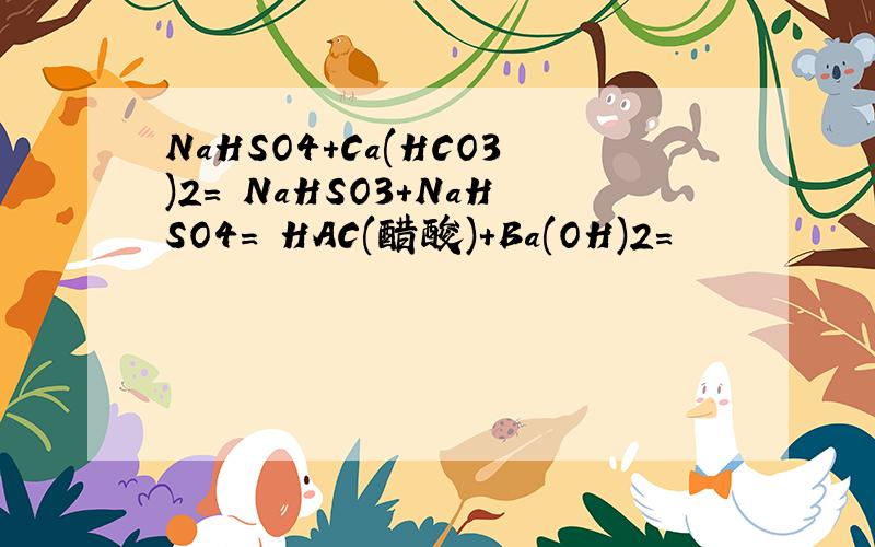 NaHSO4+Ca(HCO3)2= NaHSO3+NaHSO4= HAC(醋酸)+Ba(OH)2=