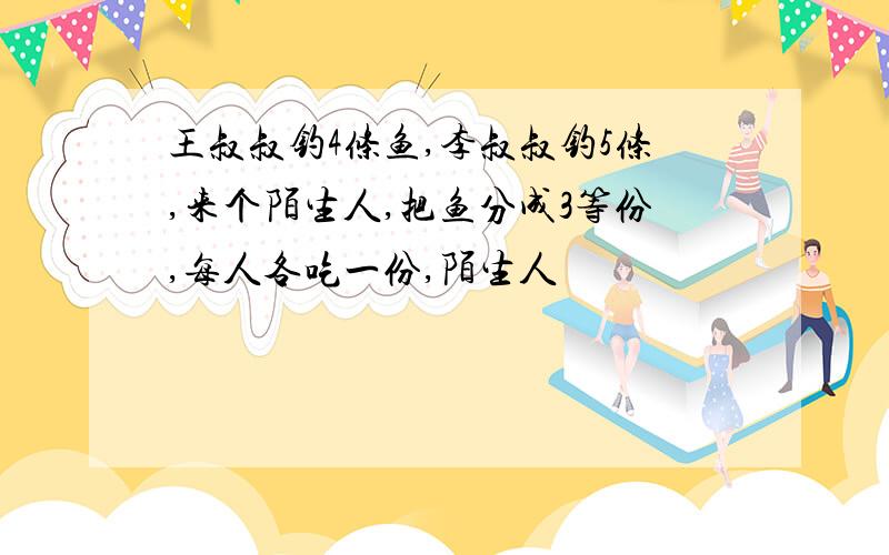 王叔叔钓4条鱼,李叔叔钓5条,来个陌生人,把鱼分成3等份,每人各吃一份,陌生人