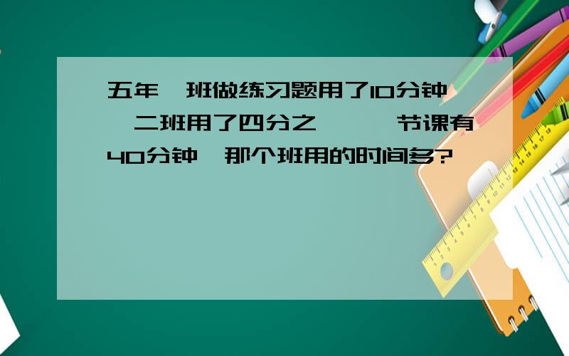 五年一班做练习题用了10分钟,二班用了四分之一,一节课有40分钟,那个班用的时间多?