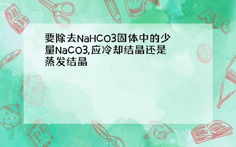 要除去NaHCO3固体中的少量NaCO3,应冷却结晶还是蒸发结晶