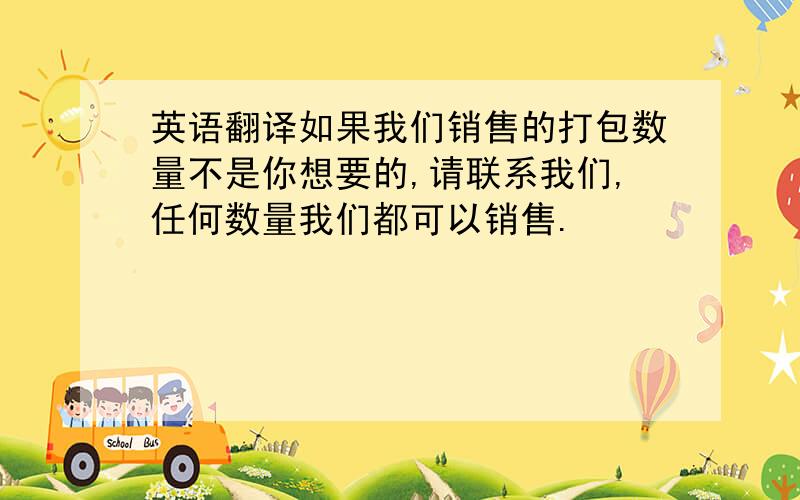 英语翻译如果我们销售的打包数量不是你想要的,请联系我们,任何数量我们都可以销售.