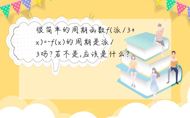 很简单的周期函数f(派/3+x)=-f(x)的周期是派/3吗?若不是,应该是什么?