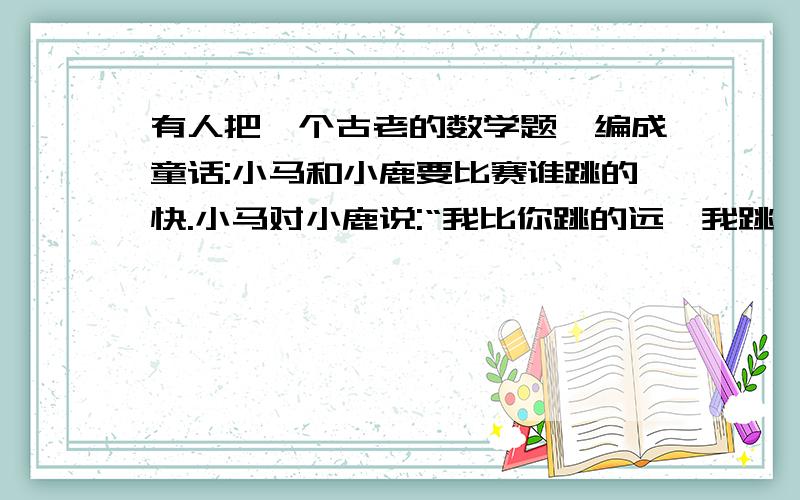 有人把一个古老的数学题,编成童话:小马和小鹿要比赛谁跳的快.小马对小鹿说:“我比你跳的远,我跳一次就是3米远,你跳一次只