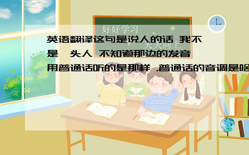 英语翻译这句是说人的话 我不是汕头人 不知道那边的发音 用普通话听的是那样 .普通话的音调是啥 一声 斯 一声 米四声