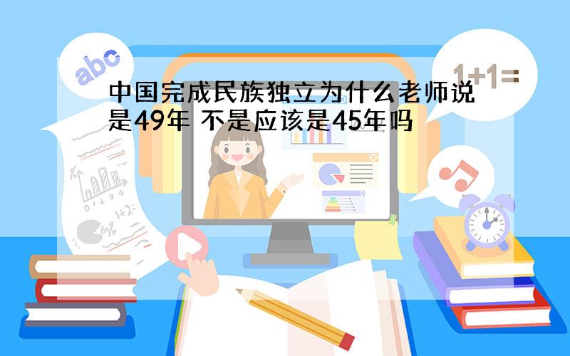 中国完成民族独立为什么老师说是49年 不是应该是45年吗