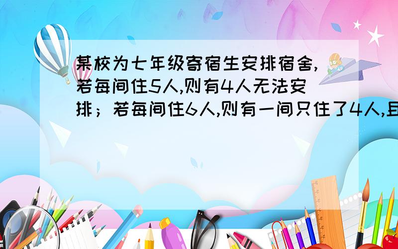 某校为七年级寄宿生安排宿舍,若每间住5人,则有4人无法安排；若每间住6人,则有一间只住了4人,且空三间,求这个年级的寄宿