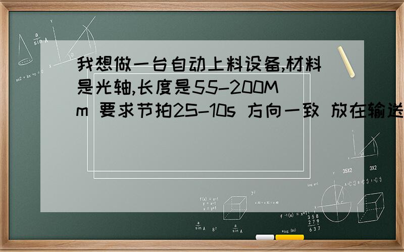 我想做一台自动上料设备,材料是光轴,长度是55-200Mm 要求节拍2S-10s 方向一致 放在输送线上,最好是广东