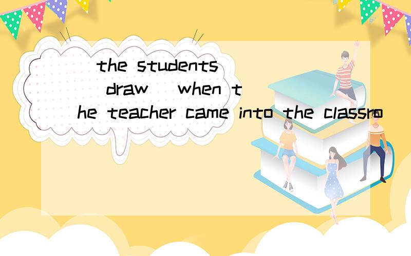 _the students_ (draw) when the teacher came into the classro