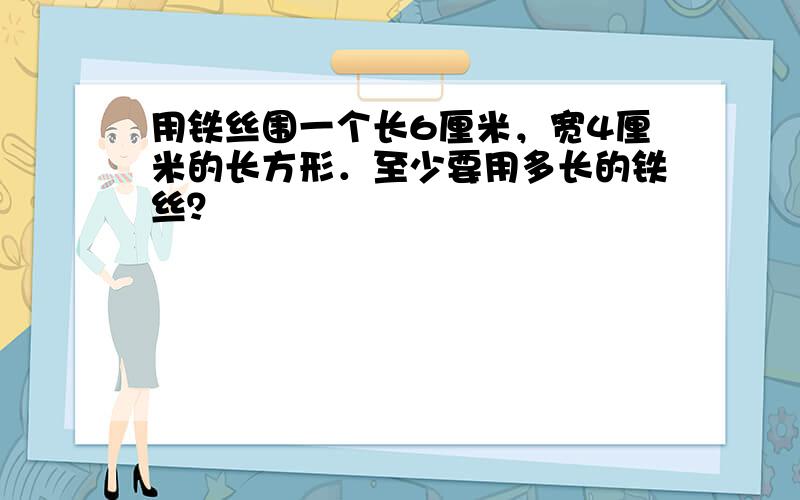 用铁丝围一个长6厘米，宽4厘米的长方形．至少要用多长的铁丝？