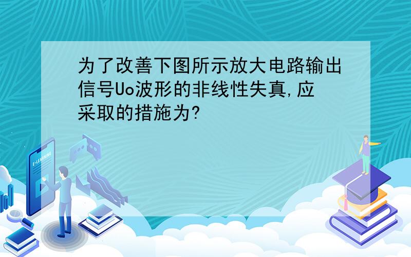 为了改善下图所示放大电路输出信号Uo波形的非线性失真,应采取的措施为?