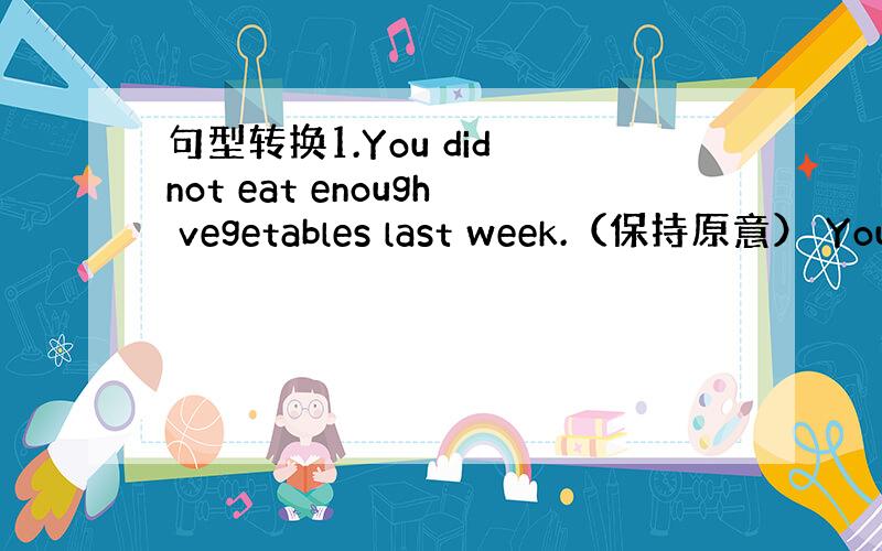 句型转换1.You did not eat enough vegetables last week.（保持原意） You