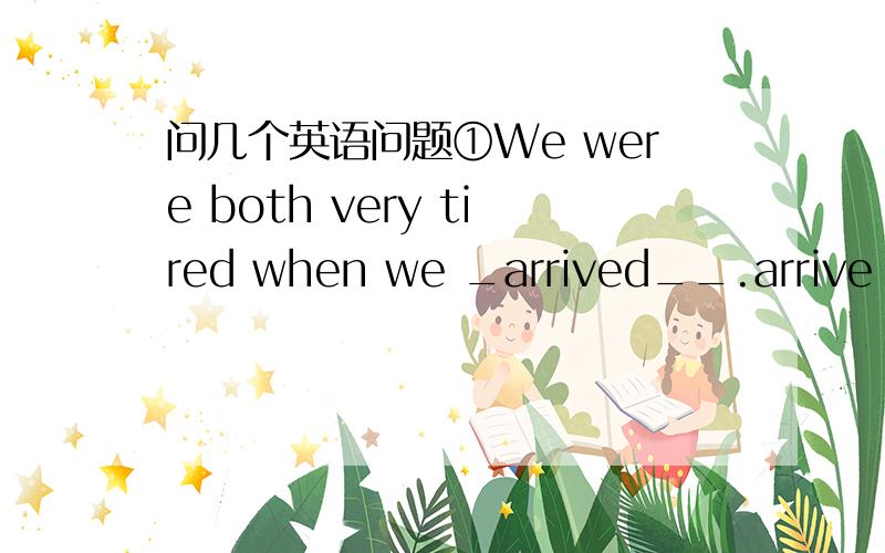 问几个英语问题①We were both very tired when we _arrived__.arrive 后面