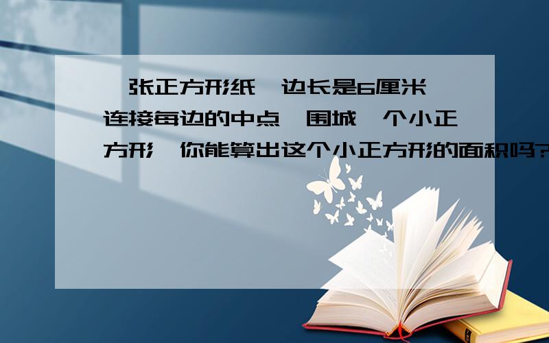 一张正方形纸,边长是6厘米,连接每边的中点,围城一个小正方形,你能算出这个小正方形的面积吗?