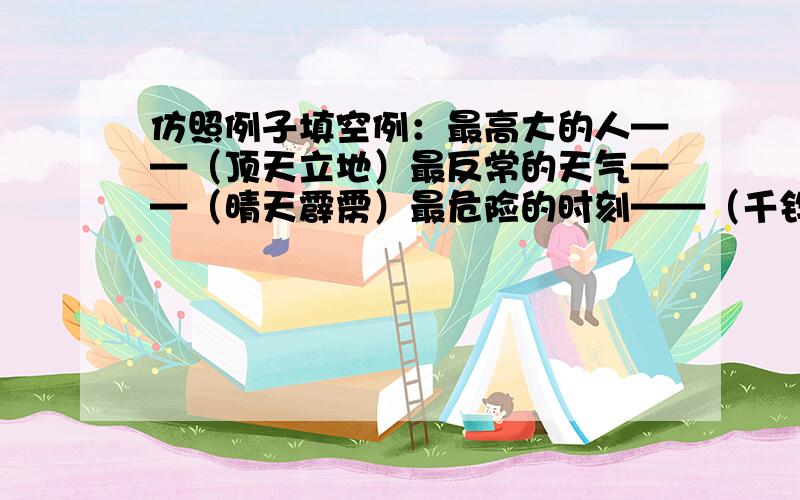 仿照例子填空例：最高大的人——（顶天立地）最反常的天气——（晴天霹雳）最危险的时刻——（千钧一发）问；最大的容量——（