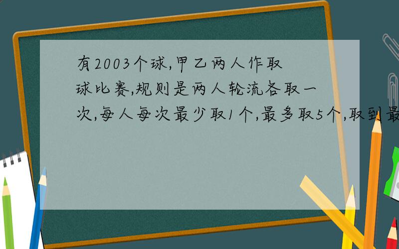 有2003个球,甲乙两人作取球比赛,规则是两人轮流各取一次,每人每次最少取1个,最多取5个,取到最后一个球的