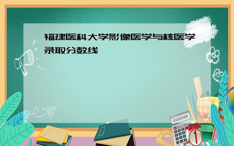 福建医科大学影像医学与核医学录取分数线