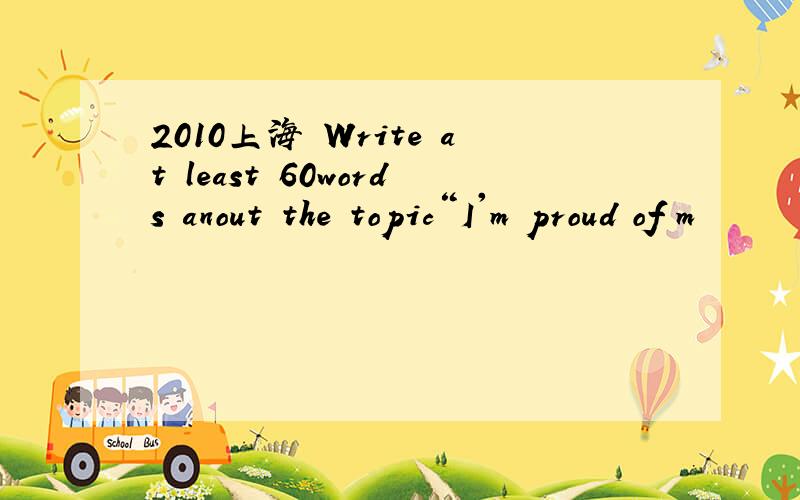 2010上海 Write at least 60words anout the topic“I'm proud of m