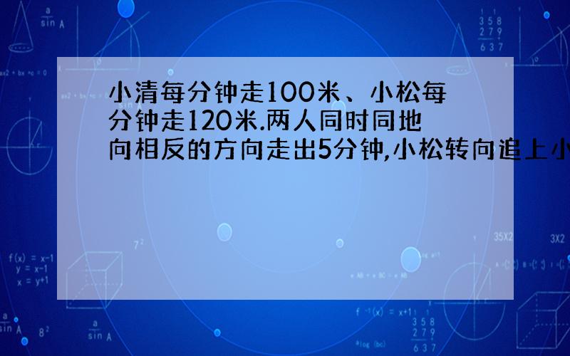 小清每分钟走100米、小松每分钟走120米.两人同时同地向相反的方向走出5分钟,小松转向追上小清.求小松几分钟追上他