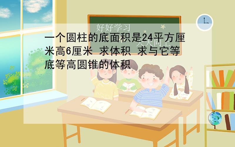 一个圆柱的底面积是24平方厘米高6厘米 求体积 求与它等底等高圆锥的体积