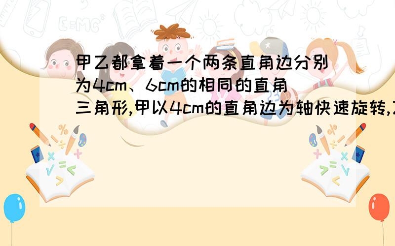 甲乙都拿着一个两条直角边分别为4cm、6cm的相同的直角三角形,甲以4cm的直角边为轴快速旋转,乙以6cm的直角边为轴快