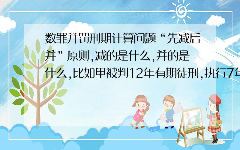 数罪并罚刑期计算问题“先减后并”原则,减的是什么,并的是什么,比如甲被判12年有期徒刑,执行7年后,又因为殴打狱友致人重