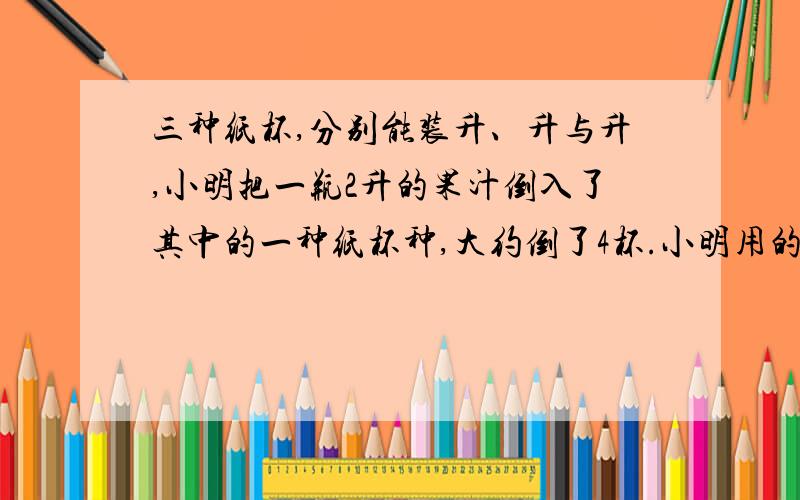 三种纸杯,分别能装升、升与升,小明把一瓶2升的果汁倒入了其中的一种纸杯种,大约倒了4杯.小明用的是（ ）升的纸杯.1、三