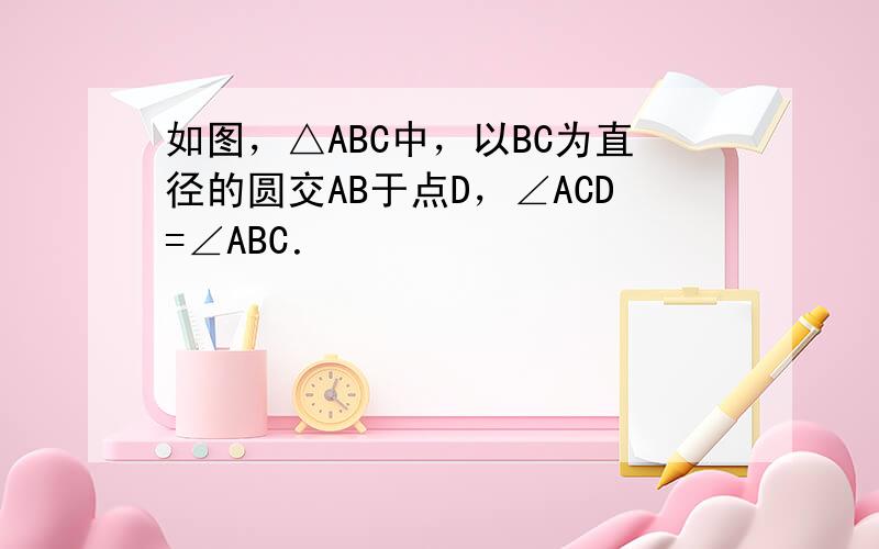 如图，△ABC中，以BC为直径的圆交AB于点D，∠ACD=∠ABC．