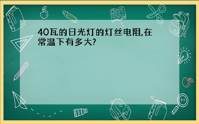 40瓦的日光灯的灯丝电阻,在常温下有多大?