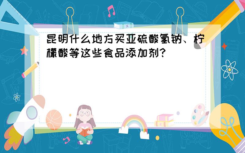 昆明什么地方买亚硫酸氢钠、柠檬酸等这些食品添加剂?