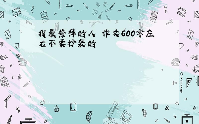 我最崇拜的人 作文600字左右不要抄袭的