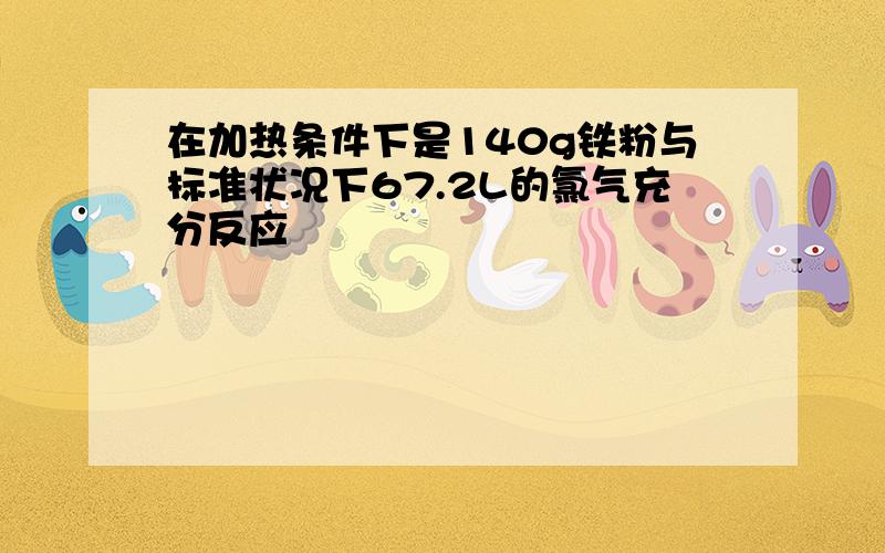 在加热条件下是140g铁粉与标准状况下67.2L的氯气充分反应