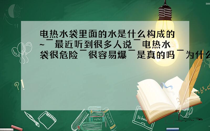 电热水袋里面的水是什么构成的~￣最近听到很多人说￣电热水袋很危险￣很容易爆￣是真的吗￣为什么阿￣...