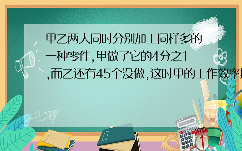 甲乙两人同时分别加工同样多的一种零件,甲做了它的4分之1,而乙还有45个没做,这时甲的工作效率提高了20%